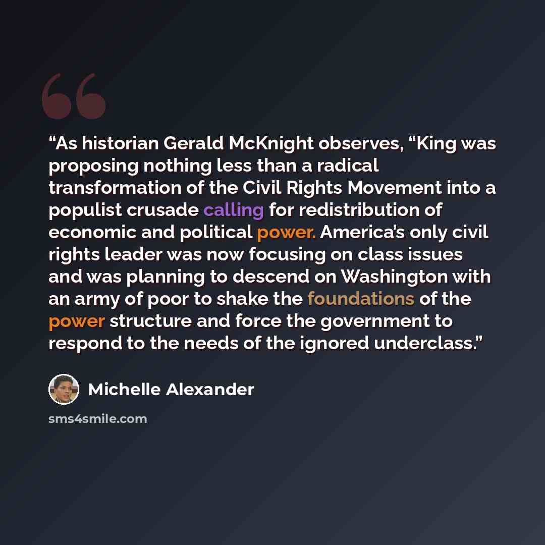 “As historian Gerald McKnight observes, “King was proposing nothing less than a radical transformation of the Civil Rights Movement into a populist crusade calling for redistribution of economic and political power. America’s only civil rights leader was now focusing on class issues and was…” quote by Michelle Alexander