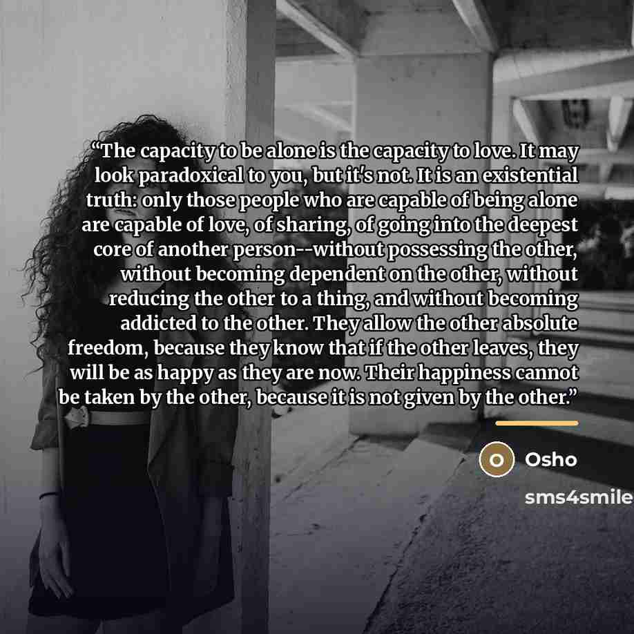 “The capacity to be alone is the capacity to love. It may look paradoxical to you, but it's not. It is an existential truth: only those people who are capable of being alone are capable of love, of sharing, of going into the deepest core of another person--without possessing the other, without…” quote by Osho