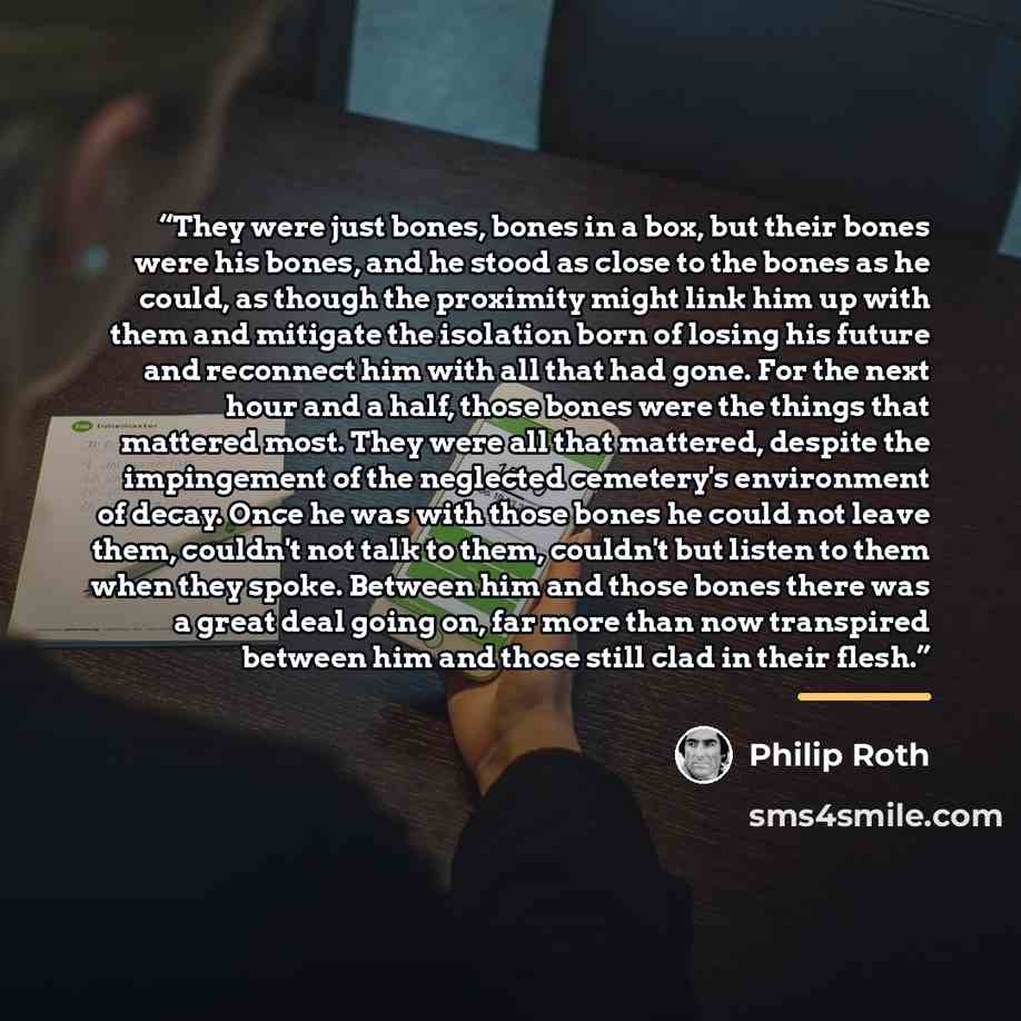 “They were just bones, bones in a box, but their bones were his bones, and he stood as close to the bones as he could, as though the proximity might link him up with them and mitigate the isolation born of losing his future and reconnect him with all that had gone. For the next hour and a half…” quote by Philip Roth