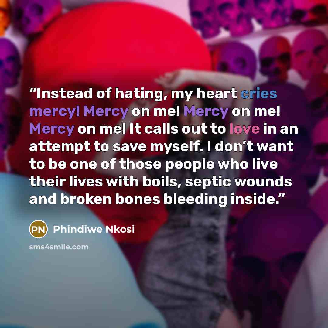 “Instead of hating, my heart cries mercy! Mercy on me! Mercy on me! Mercy on me! It calls out to love in an attempt to save myself. I don’t want to be one of those people who live their lives with boils, septic wounds and broken bones bleeding inside.” quote by Phindiwe Nkosi