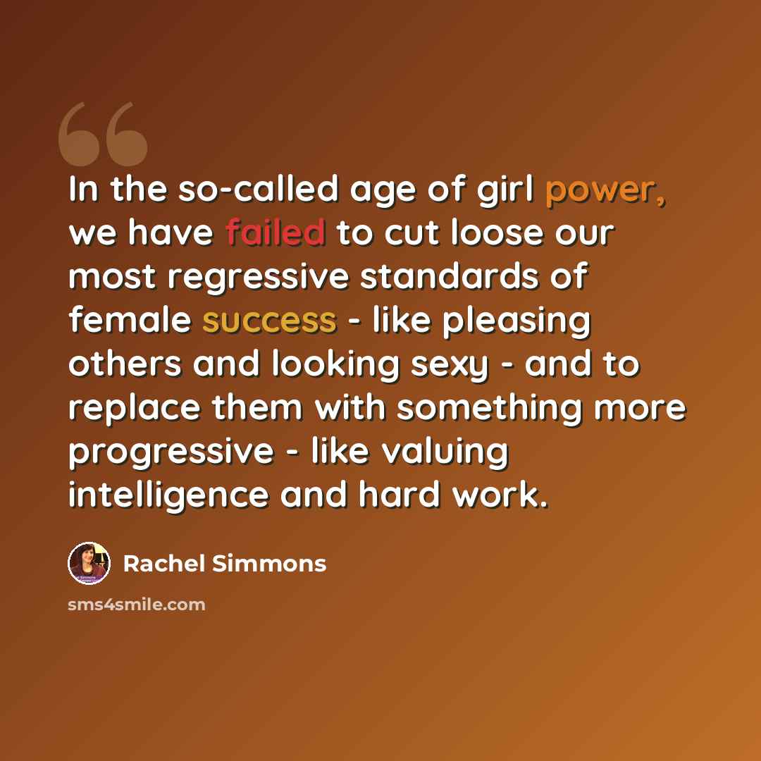 “In the so-called age of girl power, we have failed to cut loose our most regressive standards of female success - like pleasing others and looking sexy - and to replace them with something more progressive - like valuing intelligence and hard work.” quote by Rachel Simmons