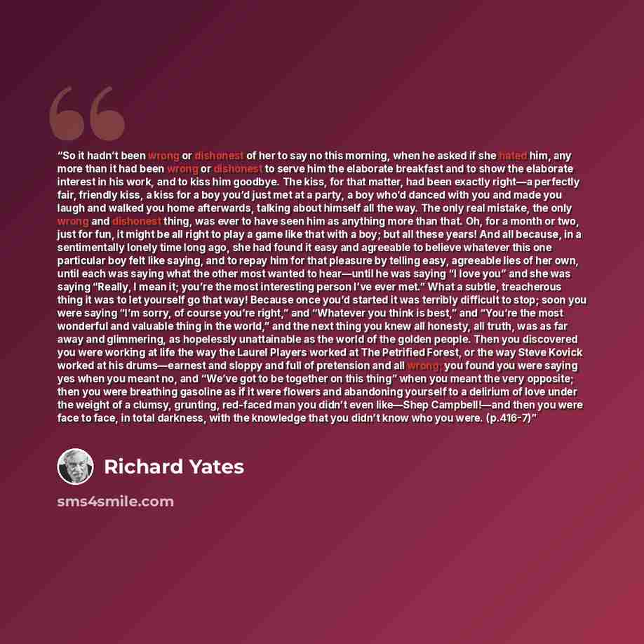“So it hadn’t been wrong or dishonest of her to say no this morning, when he asked if she hated him, any more than it had been wrong or dishonest to serve him the elaborate breakfast and to show the elaborate interest in his work, and to kiss him goodbye. The kiss, for that matter, had been exactly…” quote by Richard Yates
