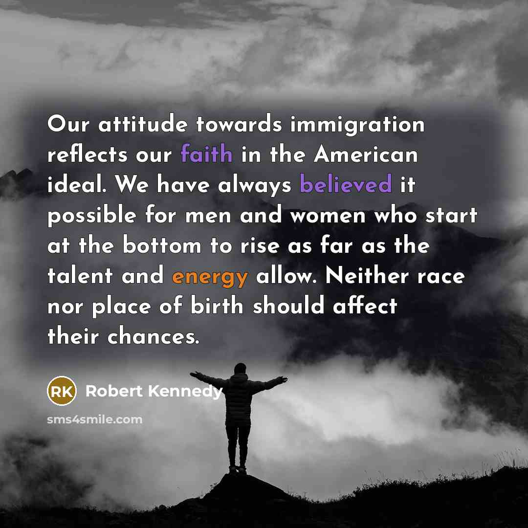 “Our attitude towards immigration reflects our faith in the American ideal. We have always believed it possible for men and women who start at the bottom to rise as far as the talent and energy allow. Neither race nor place of birth should affect their chances.” quote by Robert Kennedy