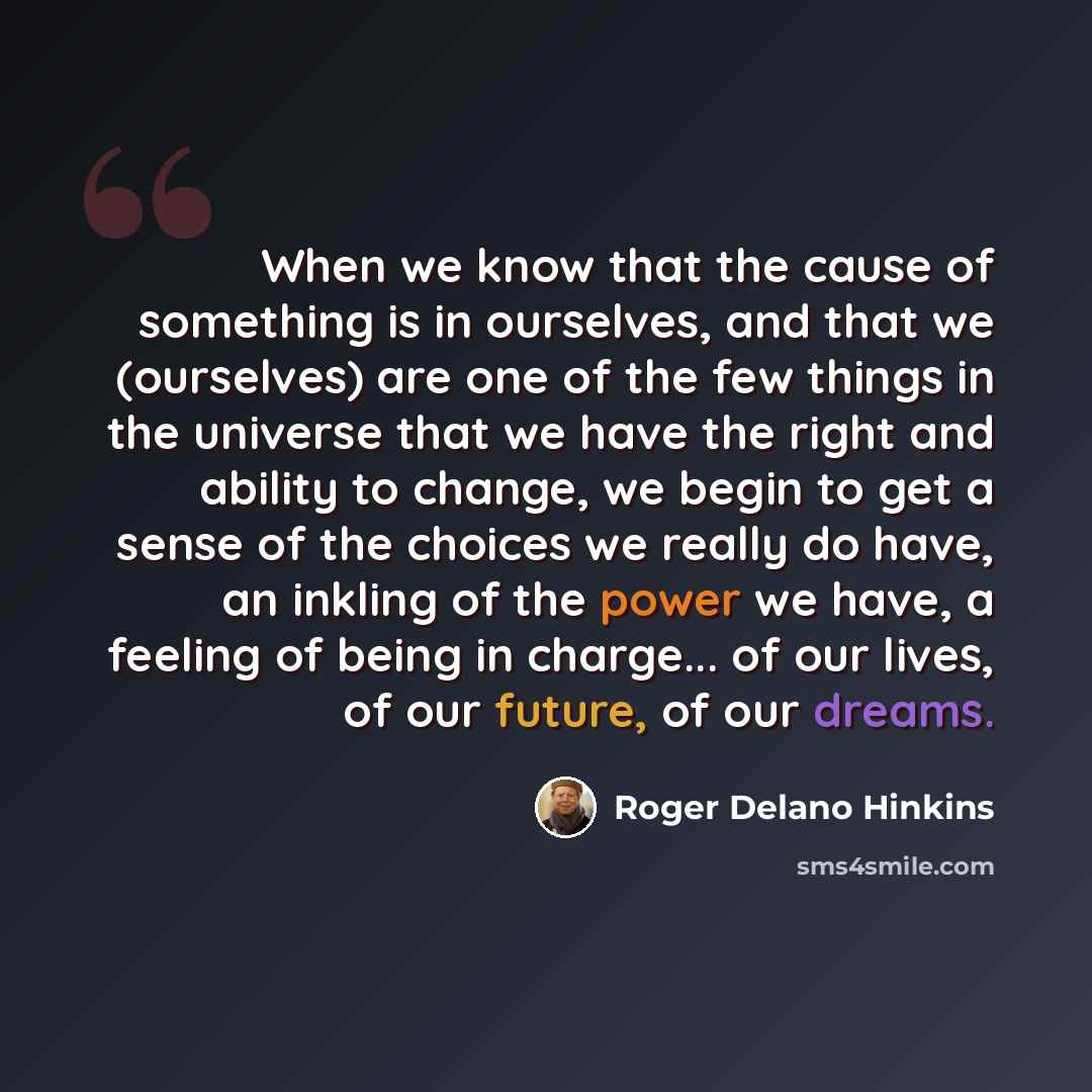 “When we know that the cause of something is in ourselves, and that we (ourselves) are one of the few things in the universe that we have the right and ability to change, we begin to get a sense of the choices we really do have, an inkling of the power we have, a feeling of being in charge... of…” quote by Roger Delano Hinkins