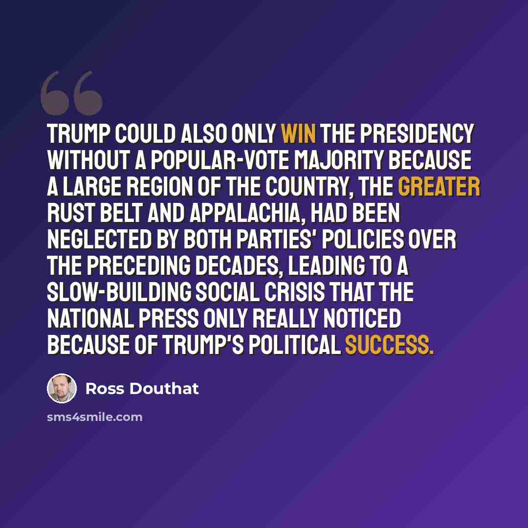 “Trump could also only win the presidency without a popular-vote majority because a large region of the country, the greater Rust Belt and Appalachia, had been neglected by both parties' policies over the preceding decades, leading to a slow-building social crisis that the national press only…” quote by Ross Douthat