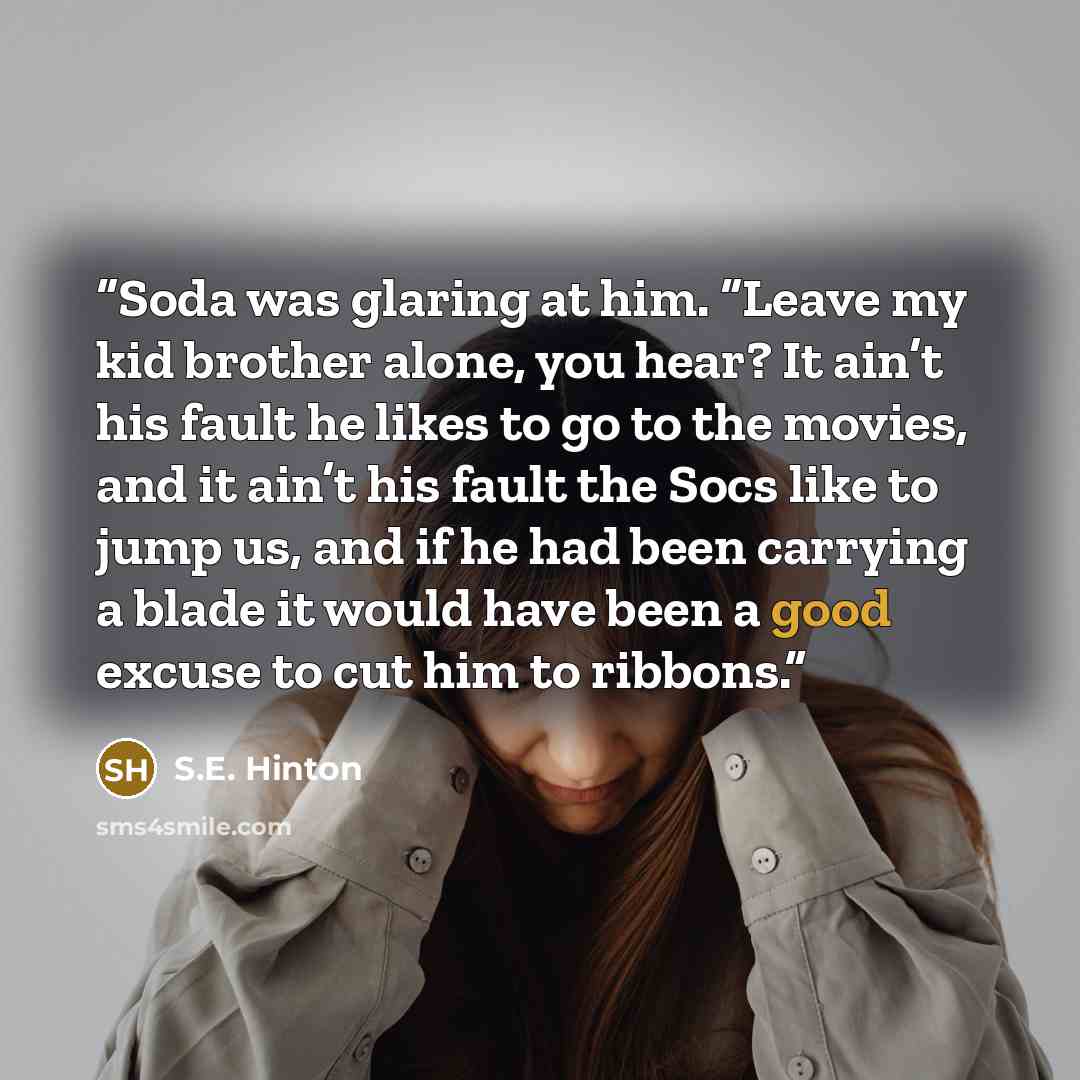 “Soda was glaring at him. “Leave my kid brother alone, you hear? It ain’t his fault he likes to go to the movies, and it ain’t his fault the Socs like to jump us, and if he had been carrying a blade it would have been a good excuse to cut him to ribbons.” quote by S.E. Hinton