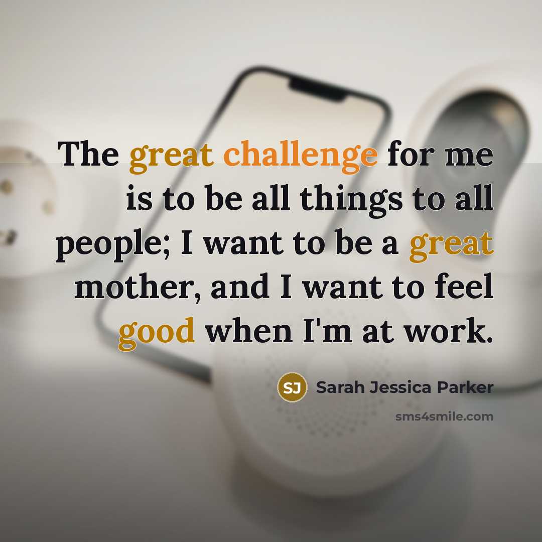 “The great challenge for me is to be all things to all people; I want to be a great mother, and I want to feel good when I'm at work.” quote by Sarah Jessica Parker