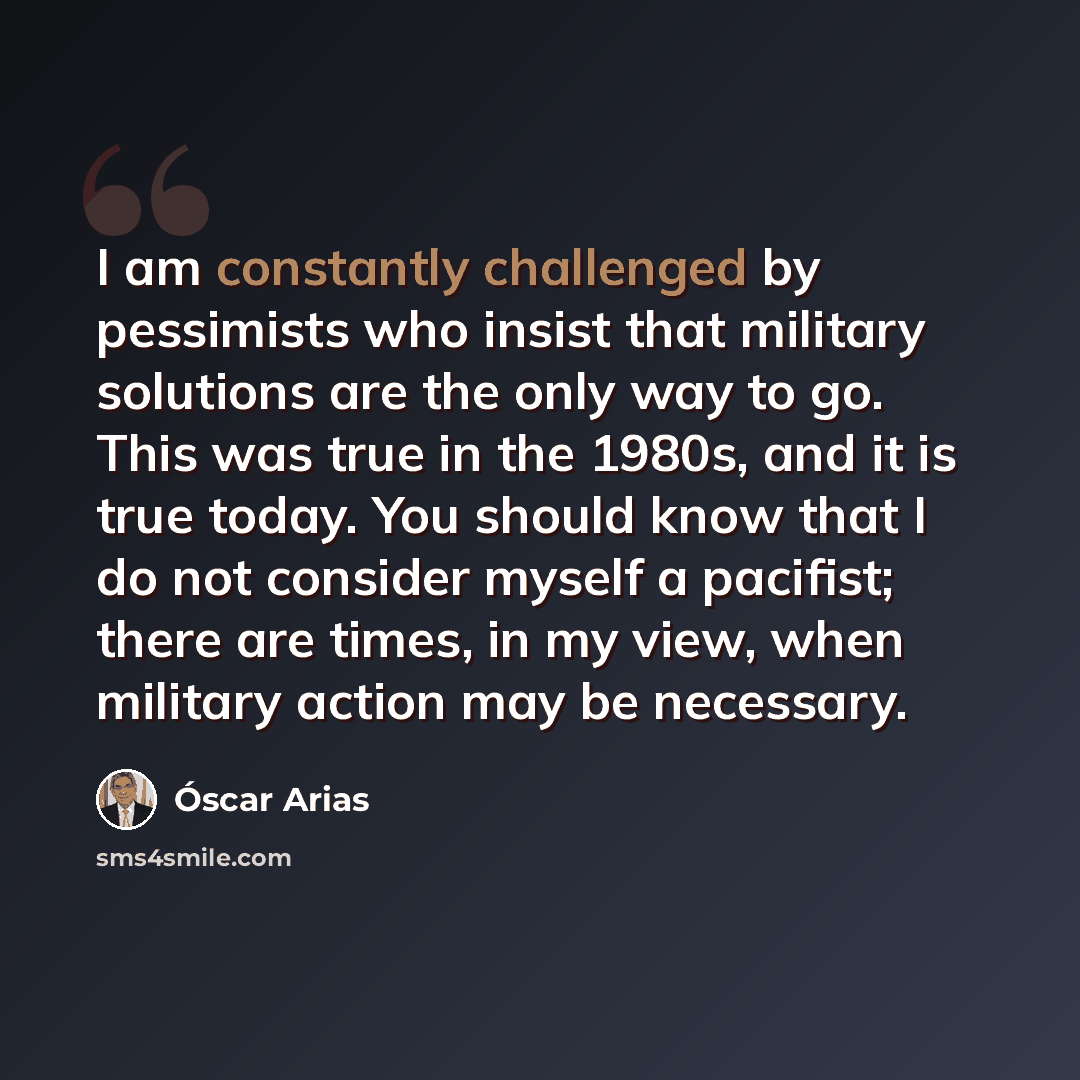“I am constantly challenged by pessimists who insist that military solutions are the only way to go. This was true in the 1980s, and it is true today. You should know that I do not consider myself a pacifist; there are times, in my view, when military action may be necessary.” quote by Oscar Arias