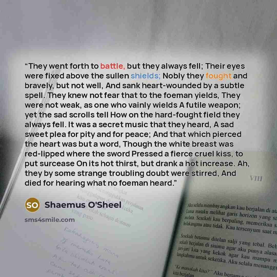 “They went forth to battle, but they always fell; Their eyes were fixed above the sullen shields; Nobly they fought and bravely, but not well, And sank heart-wounded by a subtle spell. They knew not fear that to the foeman yields, They were not weak, as one who vainly wields A futile weapon; yet…” quote by Shaemus O'Sheel