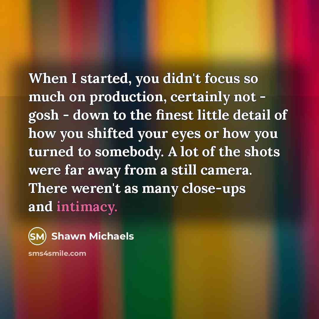 “When I started, you didn't focus so much on production, certainly not - gosh - down to the finest little detail of how you shifted your eyes or how you turned to somebody. A lot of the shots were far away from a still camera. There weren't as many close-ups and intimacy.” quote by Shawn Michaels