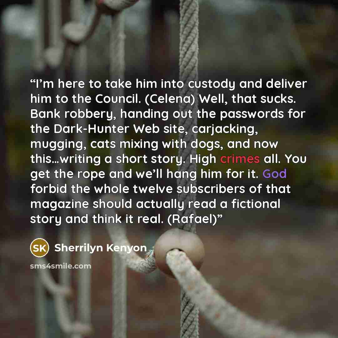 “I’m here to take him into custody and deliver him to the Council. (Celena) Well, that sucks. Bank robbery, handing out the passwords for the Dark-Hunter Web site, carjacking, mugging, cats mixing with dogs, and now this…writing a short story. High crimes all. You get the rope and we’ll hang him…” quote by Sherrilyn Kenyon