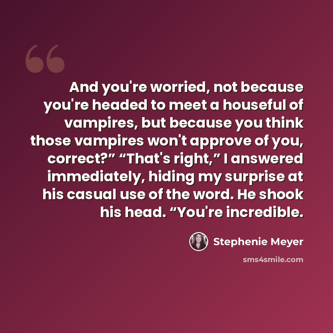 “And you're worried, not because you're headed to meet a houseful of vampires, but because you think those vampires won't approve of you, correct?” “That's right,” I answered immediately, hiding my surprise at his casual use of the word. He shook his head. “You're incredible.” quote by Stephenie Meyer