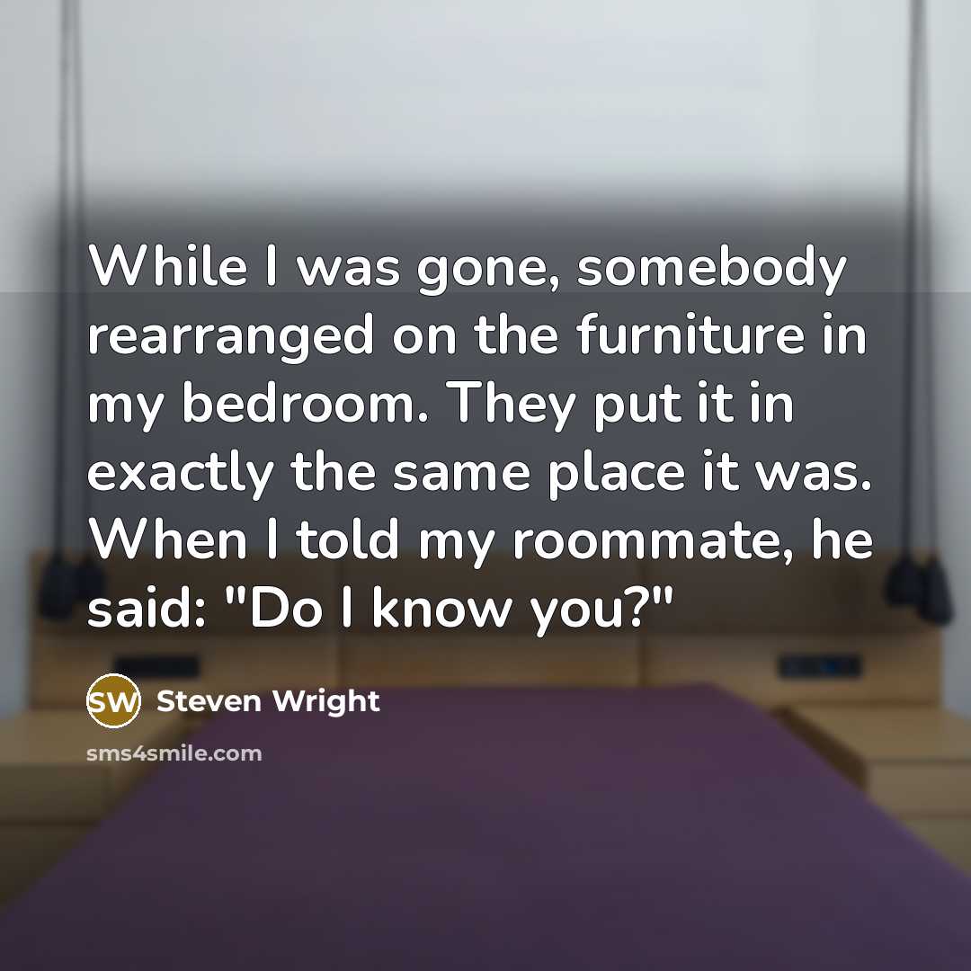 “While I was gone, somebody rearranged on the furniture in my bedroom. They put it in exactly the same place it was. When I told my roommate, he said: "Do I know you?"” quote by Steven Wright