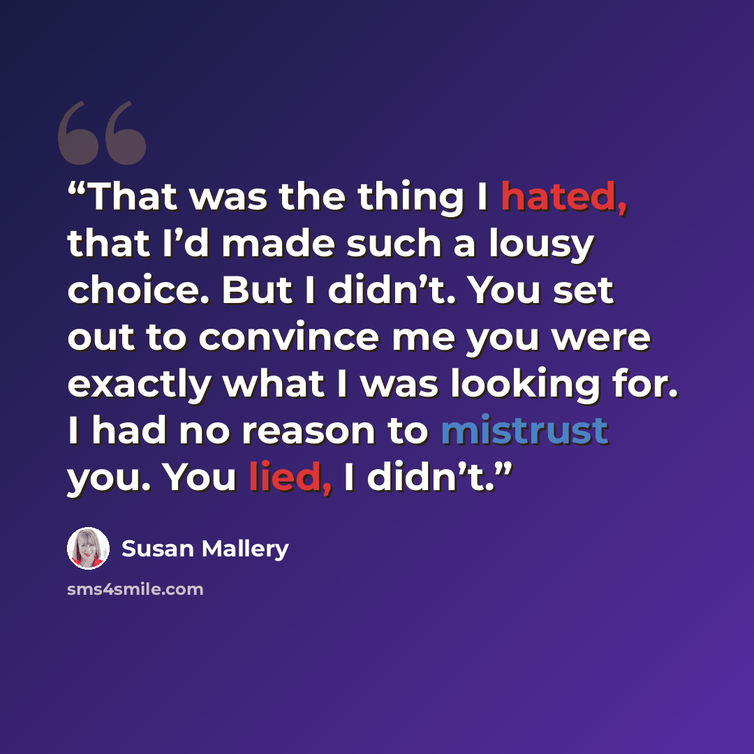 “That was the thing I hated, that I’d made such a lousy choice. But I didn’t. You set out to convince me you were exactly what I was looking for. I had no reason to mistrust you. You lied, I didn’t.” quote by Susan Mallery