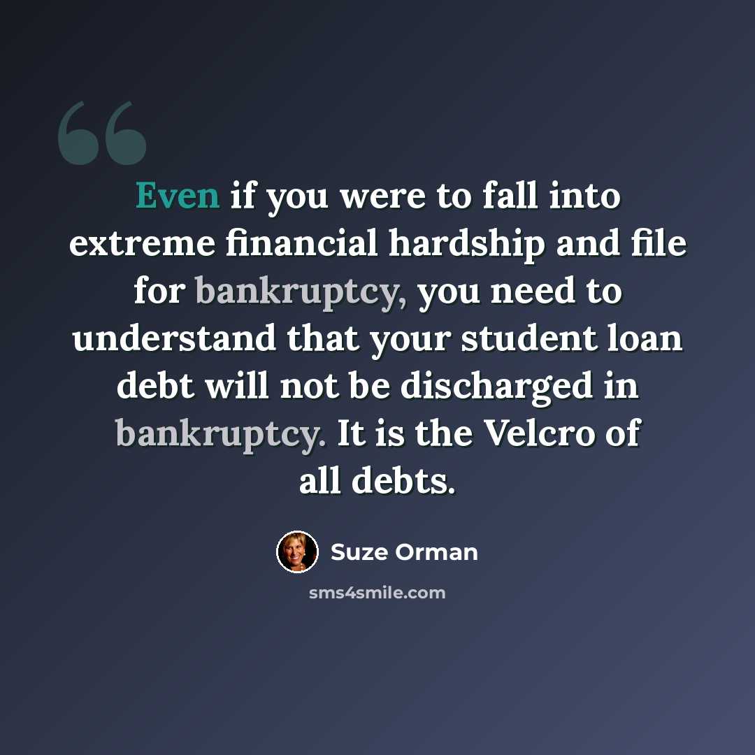 “Even if you were to fall into extreme financial hardship and file for bankruptcy, you need to understand that your student loan debt will not be discharged in bankruptcy. It is the Velcro of all debts.” quote by Suze Orman