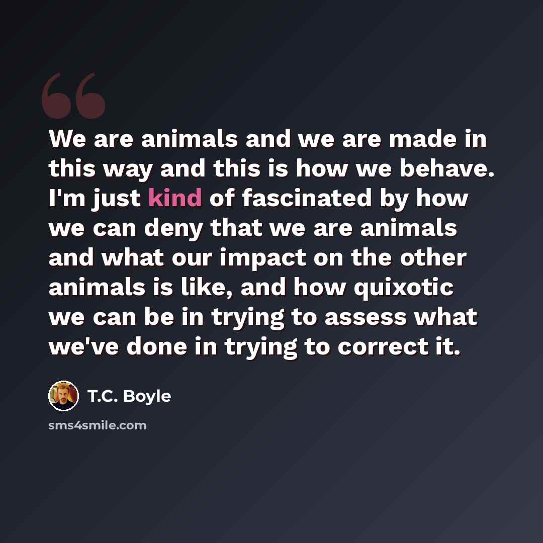 “We are animals and we are made in this way and this is how we behave. I'm just kind of fascinated by how we can deny that we are animals and what our impact on the other animals is like, and how quixotic we can be in trying to assess what we've done in trying to correct it.” quote by T.C. Boyle
