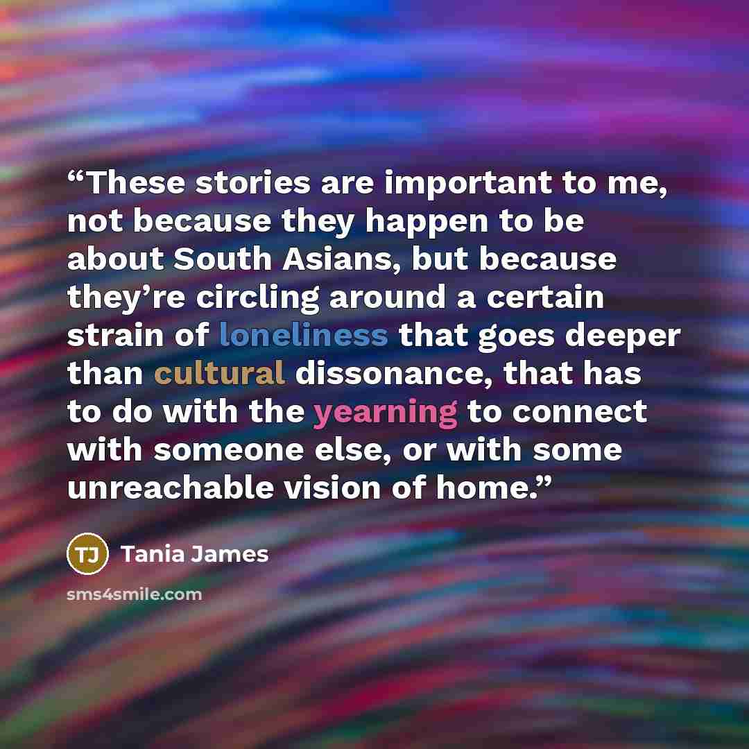 “These stories are important to me, not because they happen to be about South Asians, but because they’re circling around a certain strain of loneliness that goes deeper than cultural dissonance, that has to do with the yearning to connect with someone else, or with some unreachable vision of home.” quote by Tania James