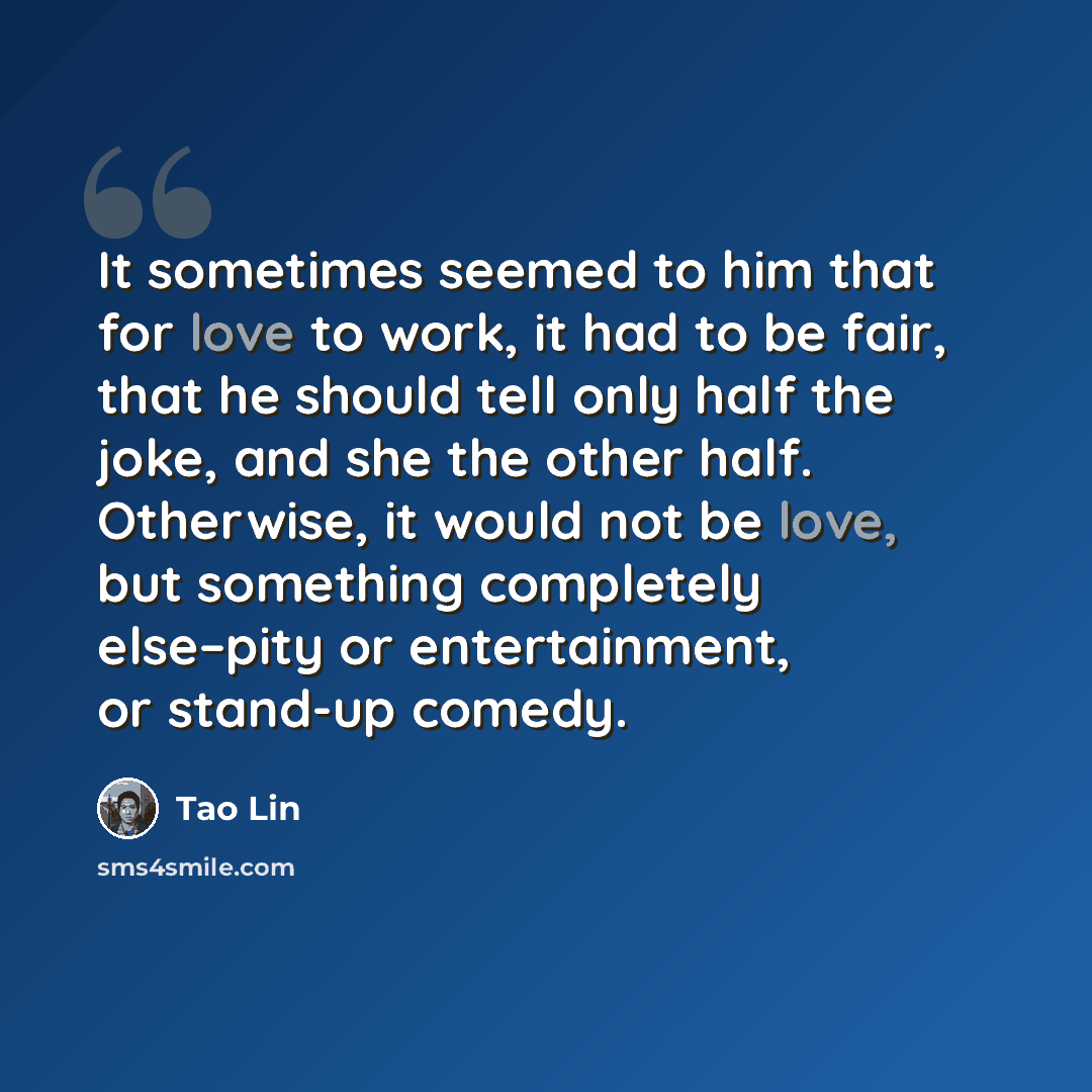 “It sometimes seemed to him that for love to work, it had to be fair, that he should tell only half the joke, and she the other half. Otherwise, it would not be love, but something completely else–pity or entertainment, or stand-up comedy.” quote by Tao Lin