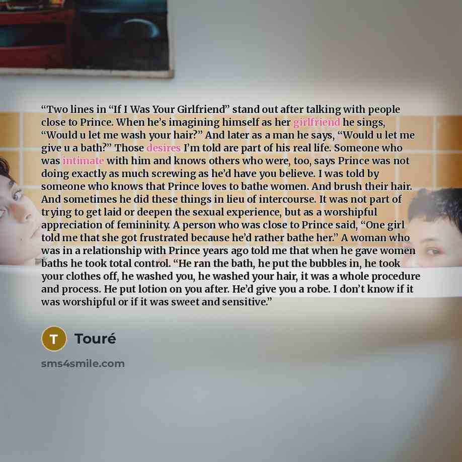 “Two lines in “If I Was Your Girlfriend” stand out after talking with people close to Prince. When he’s imagining himself as her girlfriend he sings, “Would u let me wash your hair?” And later as a man he says, “Would u let me give u a bath?” Those desires I’m told are part of his real life…” quote by Touré
