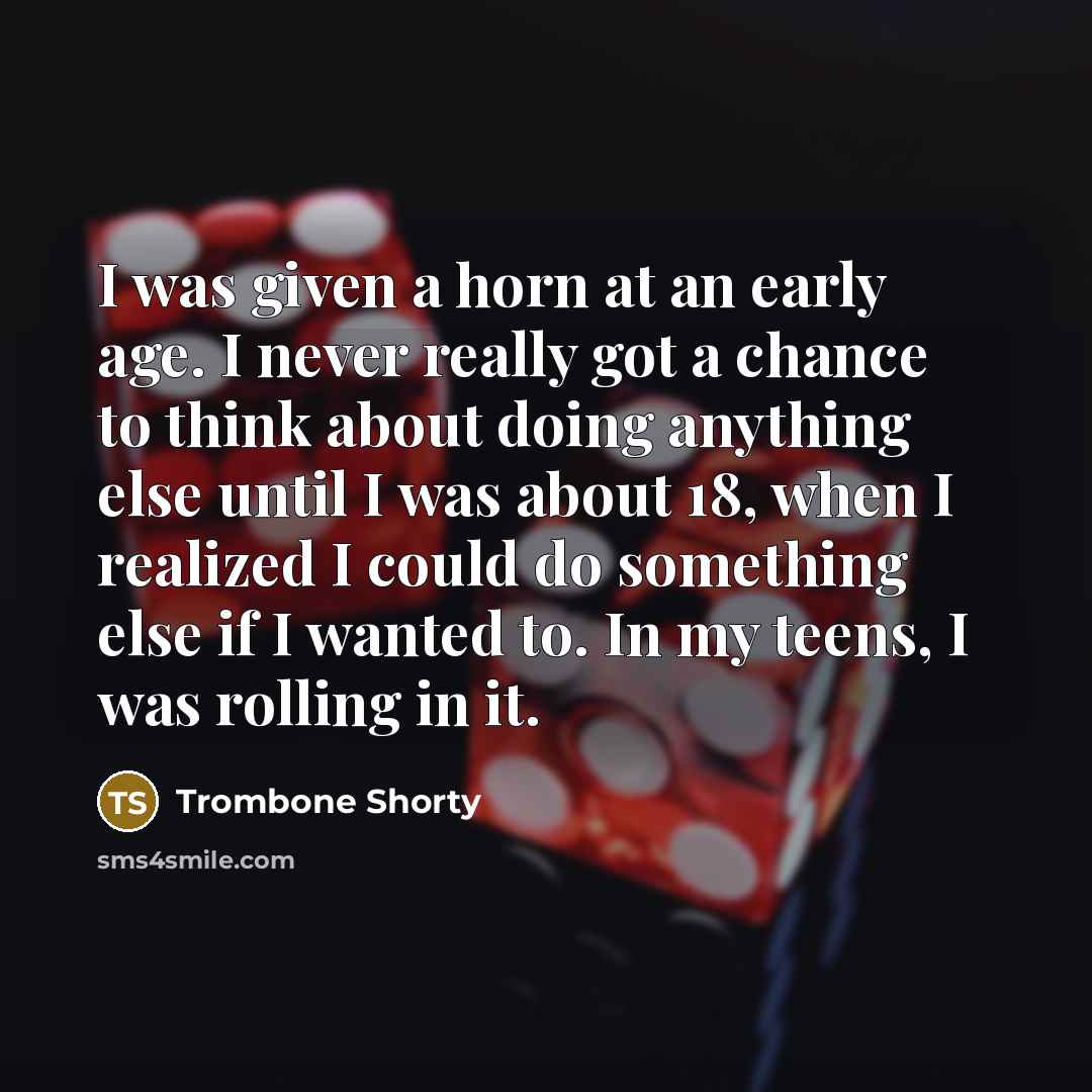 “I was given a horn at an early age. I never really got a chance to think about doing anything else until I was about 18, when I realized I could do something else if I wanted to. In my teens, I was rolling in it.” quote by Trombone Shorty