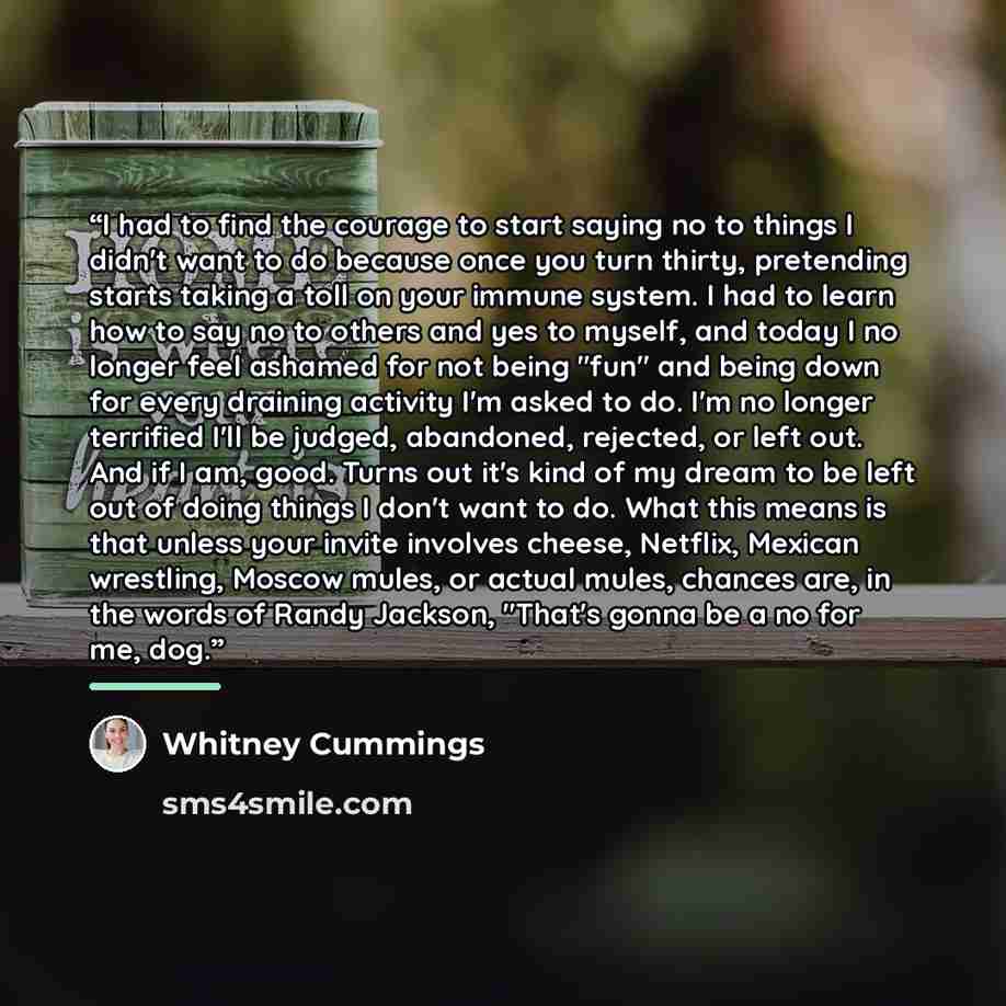 “I had to find the courage to start saying no to things I didn't want to do because once you turn thirty, pretending starts taking a toll on your immune system. I had to learn how to say no to others and yes to myself, and today I no longer feel ashamed for not being "fun" and being down for every…” quote by Whitney Cummings