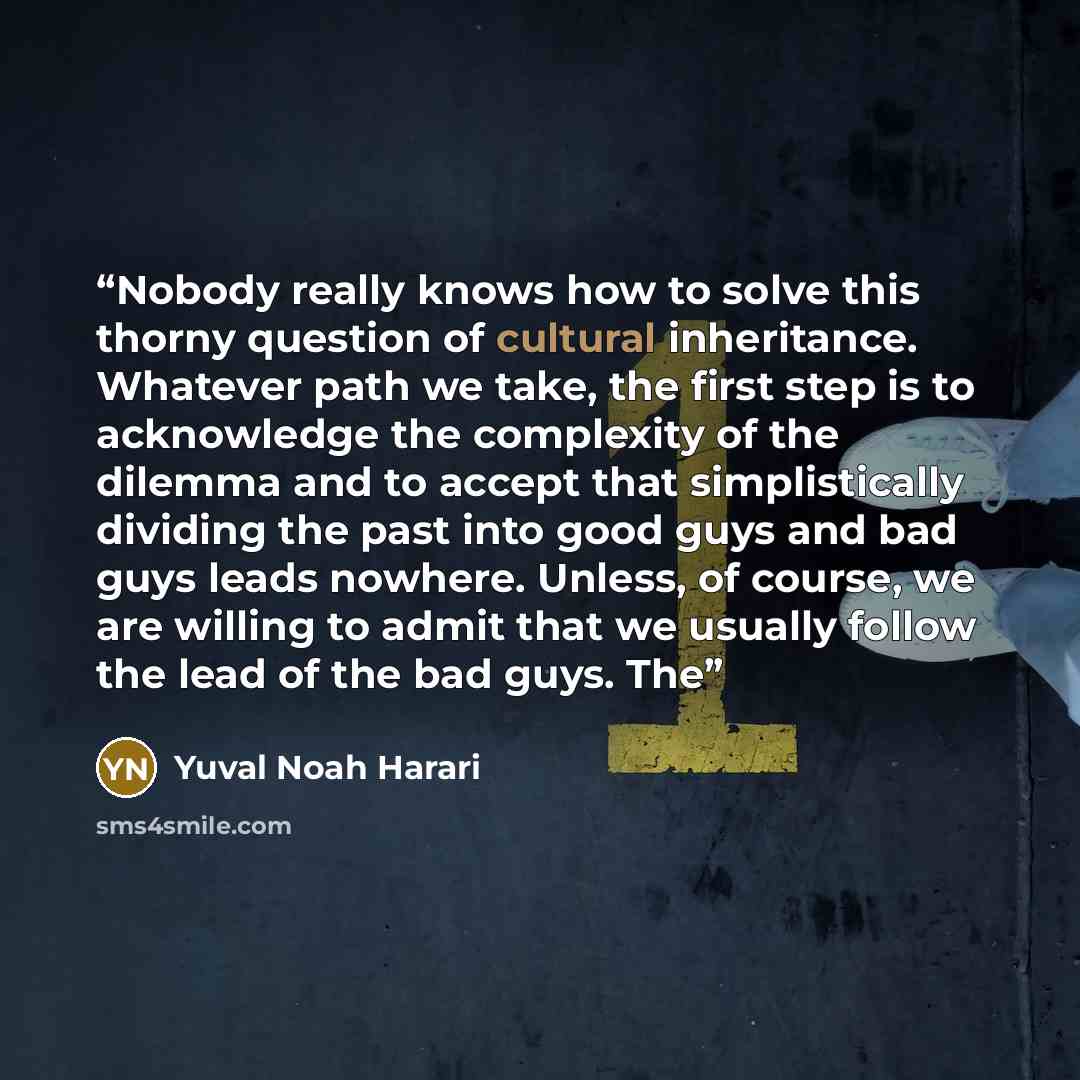 “Nobody really knows how to solve this thorny question of cultural inheritance. Whatever path we take, the first step is to acknowledge the complexity of the dilemma and to accept that simplistically dividing the past into good guys and bad guys leads nowhere. Unless, of course, we are willing to…” quote by Yuval Noah Harari
