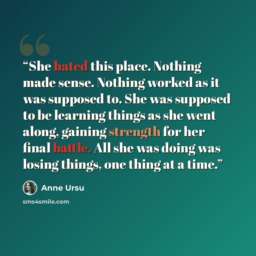 “She hated this place. Nothing made sense. Nothing worked as it was supposed to. She was supposed to be learning things as she went along, gaining strength for her final battle. All she was doing was losing things, one thing at a time.” quote by Anne Ursu
