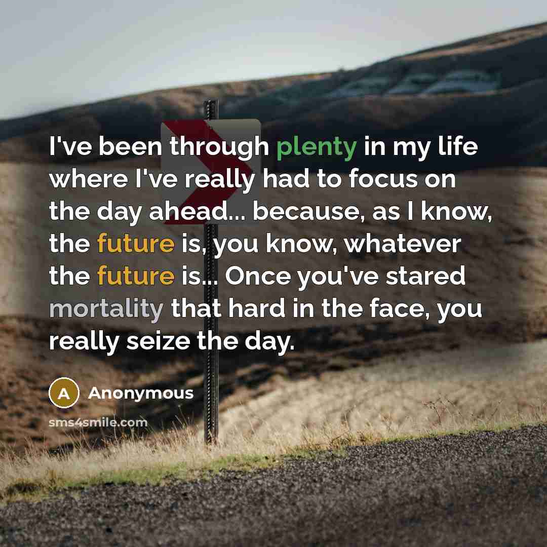 “I've been through plenty in my life where I've really had to focus on the day ahead... because, as I know, the future is, you know, whatever the future is... Once you've stared mortality that hard in the face, you really seize the day.” quote by Anonymous