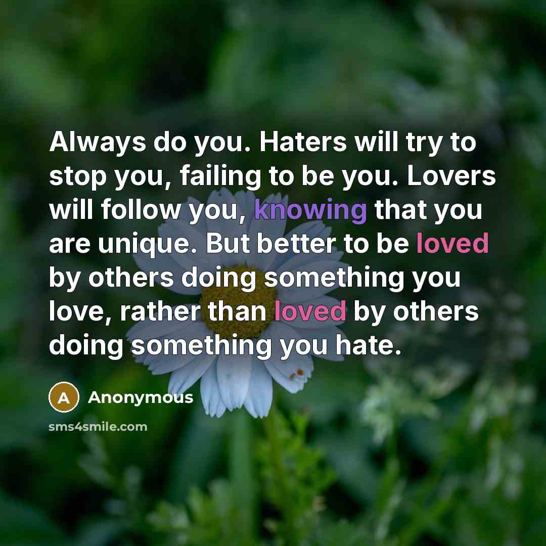“Always do you. Haters will try to stop you, failing to be you. Lovers will follow you, knowing that you are unique. But better to be loved by others doing something you love, rather than loved by others doing something you hate.” quote by Anonymous