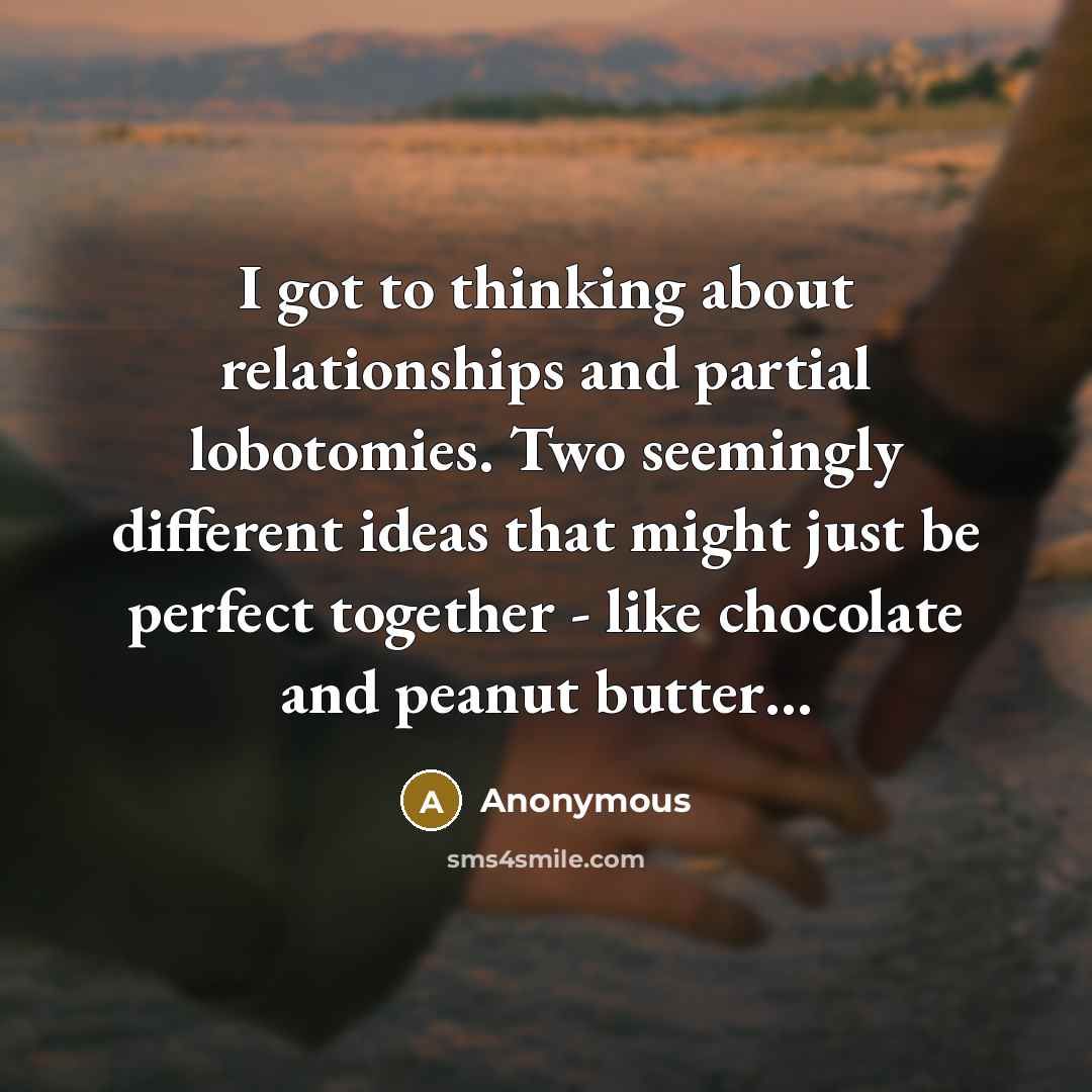 “I got to thinking about relationships and partial lobotomies. Two seemingly different ideas that might just be perfect together - like chocolate and peanut butter…” quote by Anonymous