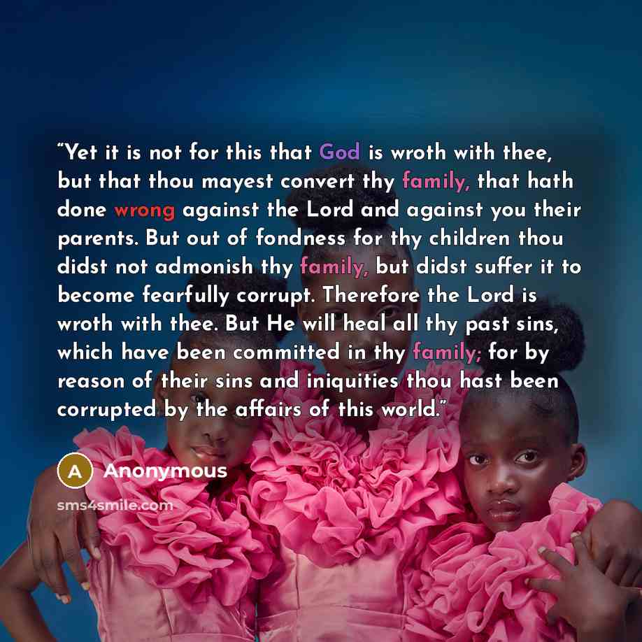 “Yet it is not for this that God is wroth with thee, but that thou mayest convert thy family, that hath done wrong against the Lord and against you their parents. But out of fondness for thy children thou didst not admonish thy family, but didst suffer it to become fearfully corrupt. Therefore the…” quote by Anonymous