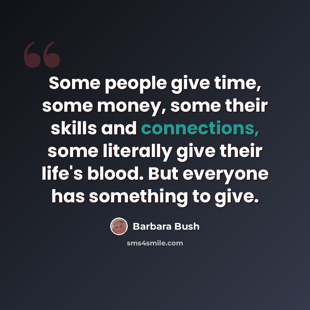 “Some people give time, some money, some their skills and connections, some literally give their life's blood. But everyone has something to give.” quote by Barbara Bush
