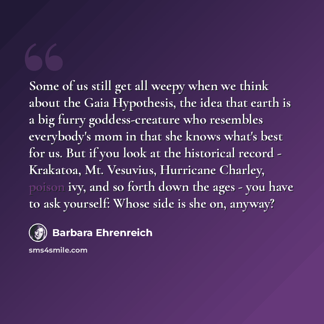 “Some of us still get all weepy when we think about the Gaia Hypothesis, the idea that earth is a big furry goddess-creature who resembles everybody's mom in that she knows what's best for us. But if you look at the historical record - Krakatoa, Mt. Vesuvius, Hurricane Charley, poison ivy, and so…” quote by Barbara Ehrenreich