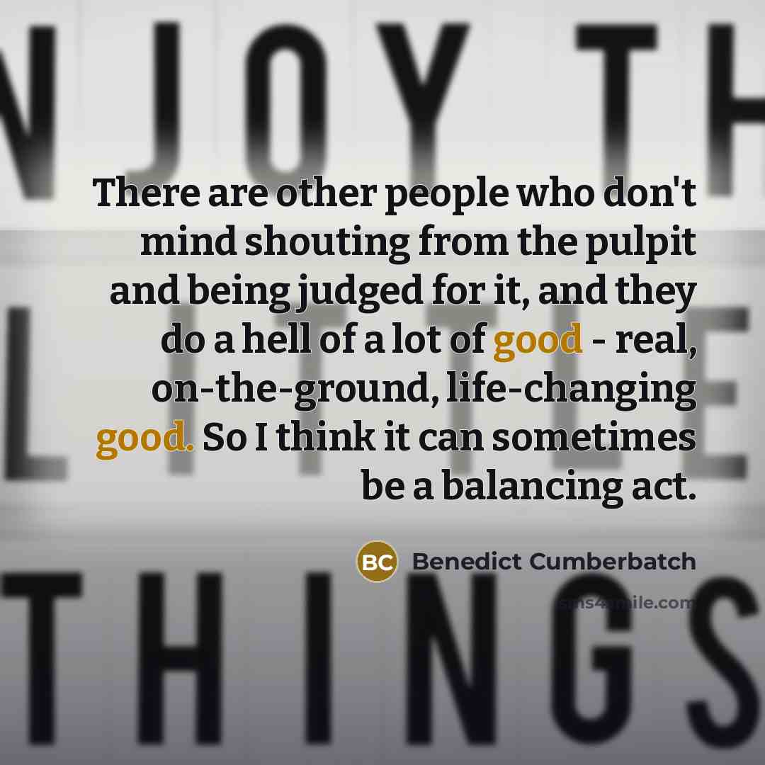 “There are other people who don't mind shouting from the pulpit and being judged for it, and they do a hell of a lot of good - real, on-the-ground, life-changing good. So I think it can sometimes be a balancing act.” quote by Benedict Cumberbatch