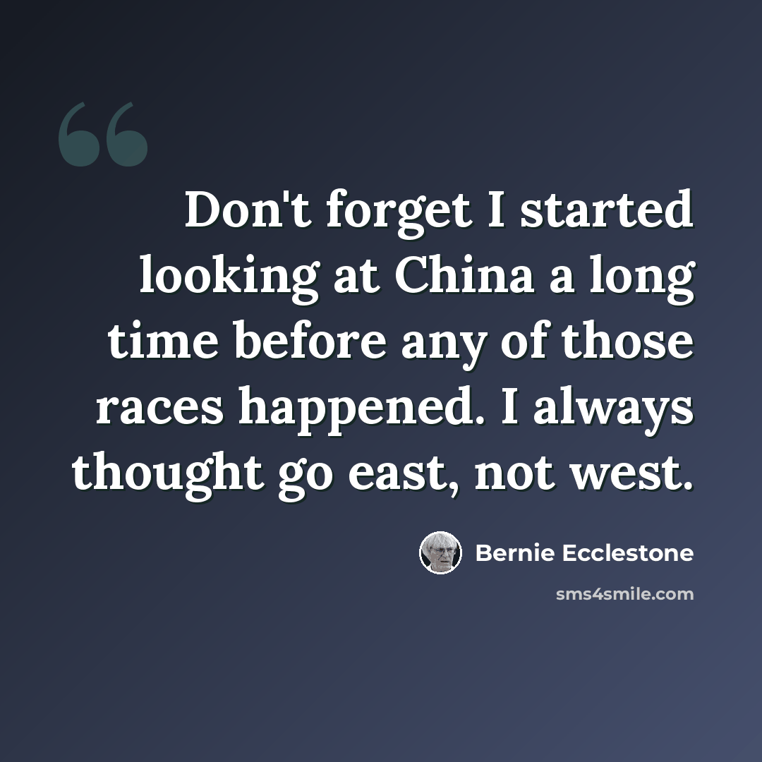 “Don't forget I started looking at China a long time before any of those races happened. I always thought go east, not west.” quote by Bernie Ecclestone