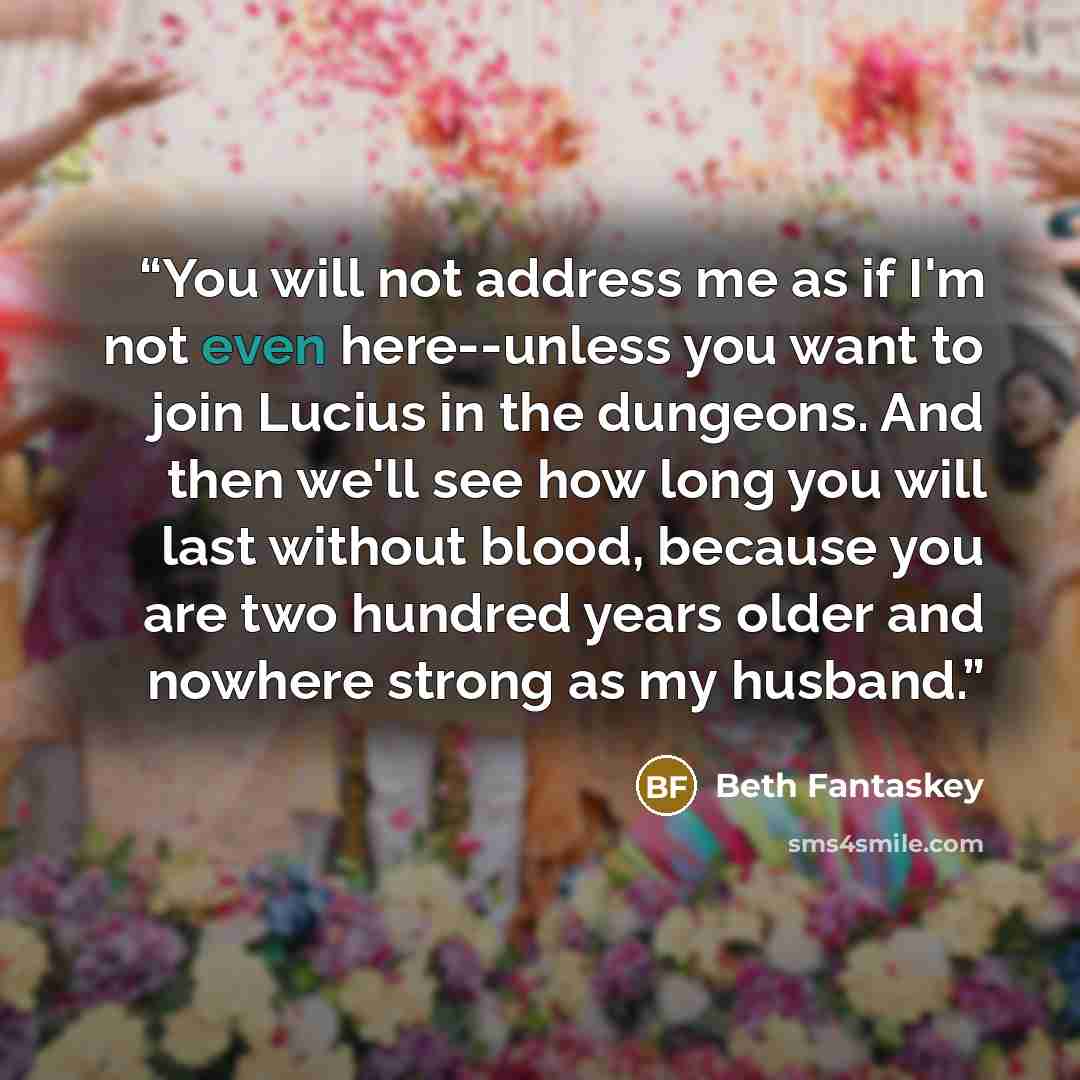 “You will not address me as if I'm not even here--unless you want to join Lucius in the dungeons. And then we'll see how long you will last without blood, because you are two hundred years older and nowhere strong as my husband.” quote by Beth Fantaskey