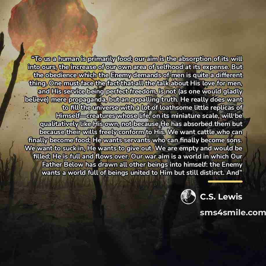 “To us a human is primarily food; our aim is the absorption of its will into ours, the increase of our own area of selfhood at its expense. But the obedience which the Enemy demands of men is quite a different thing. One must face the fact that all the talk about His love for men, and His service…” quote by C.S. Lewis