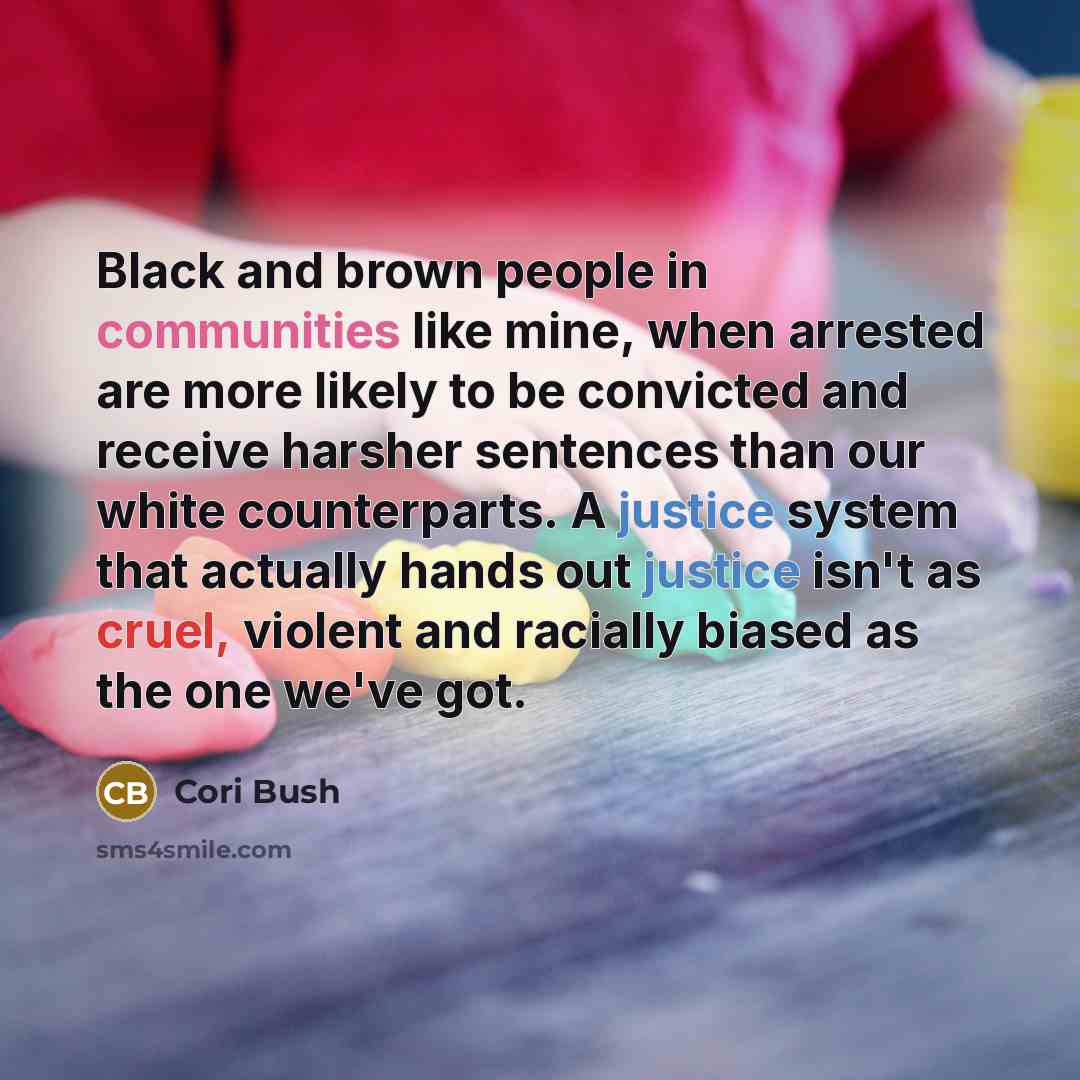 “Black and brown people in communities like mine, when arrested are more likely to be convicted and receive harsher sentences than our white counterparts. A justice system that actually hands out justice isn't as cruel, violent and racially biased as the one we've got.” quote by Cori Bush