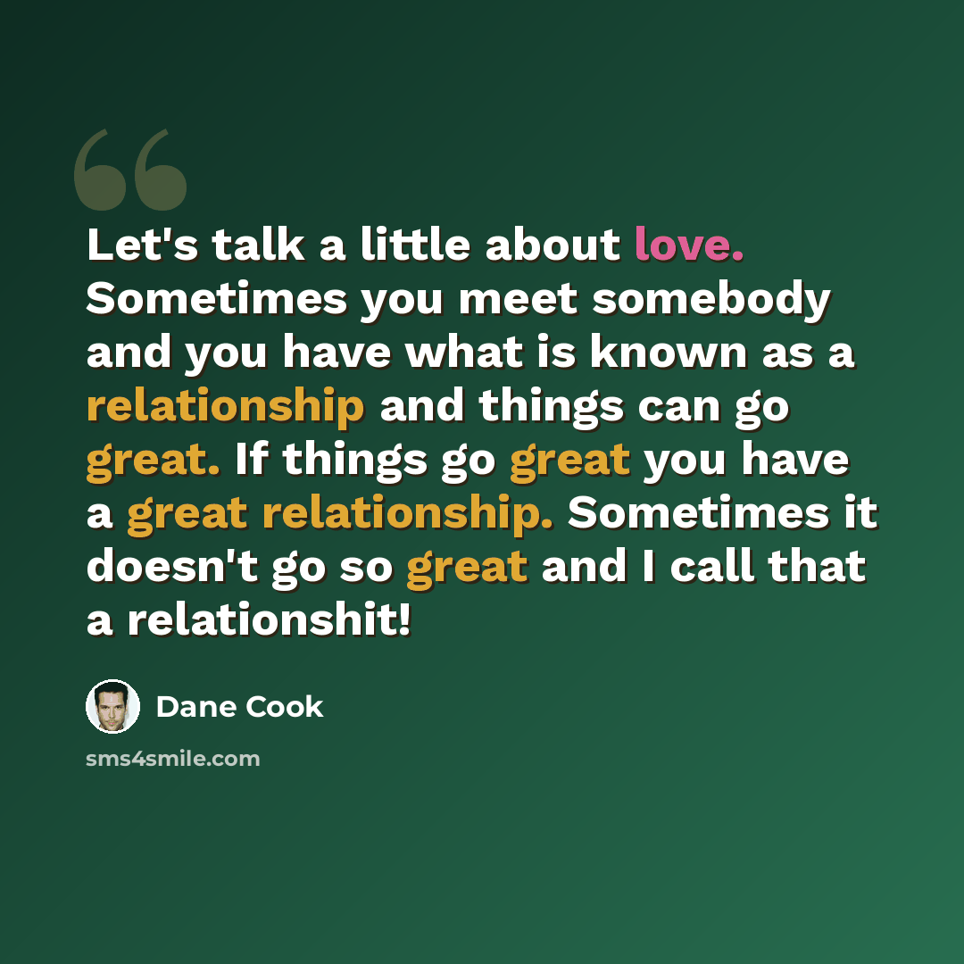 “Let's talk a little about love. Sometimes you meet somebody and you have what is known as a relationship and things can go great. If things go great you have a great relationship. Sometimes it doesn't go so great and I call that a relationshit!” quote by Dane Cook
