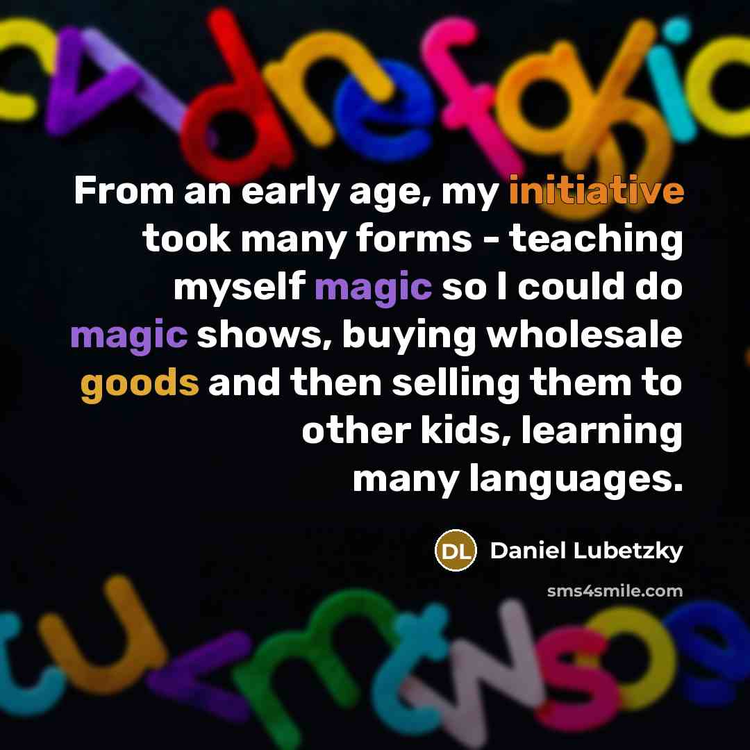 “From an early age, my initiative took many forms - teaching myself magic so I could do magic shows, buying wholesale goods and then selling them to other kids, learning many languages.” quote by Daniel Lubetzky