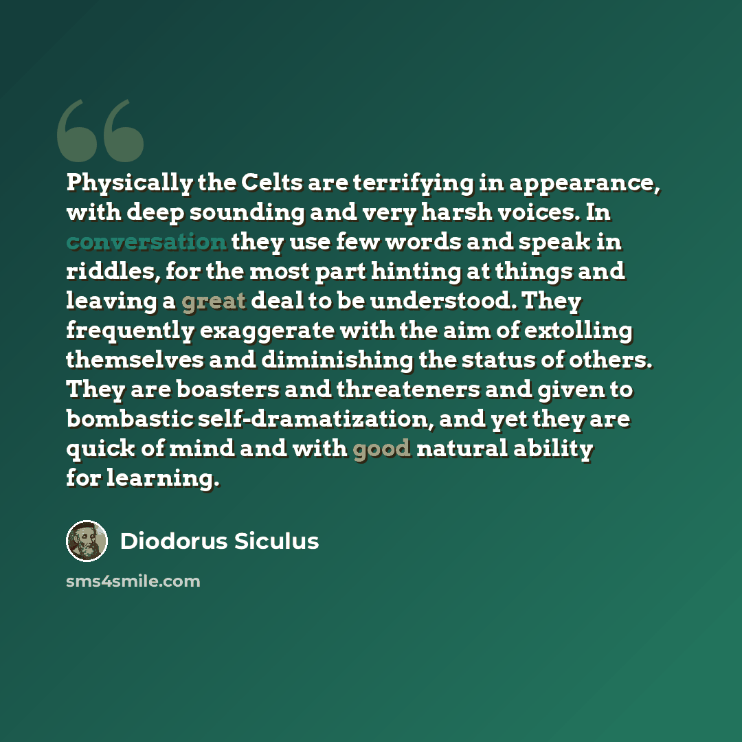 “Physically the Celts are terrifying in appearance, with deep sounding and very harsh voices. In conversation they use few words and speak in riddles, for the most part hinting at things and leaving a great deal to be understood. They frequently exaggerate with the aim of extolling themselves and…” quote by Diodorus Siculus