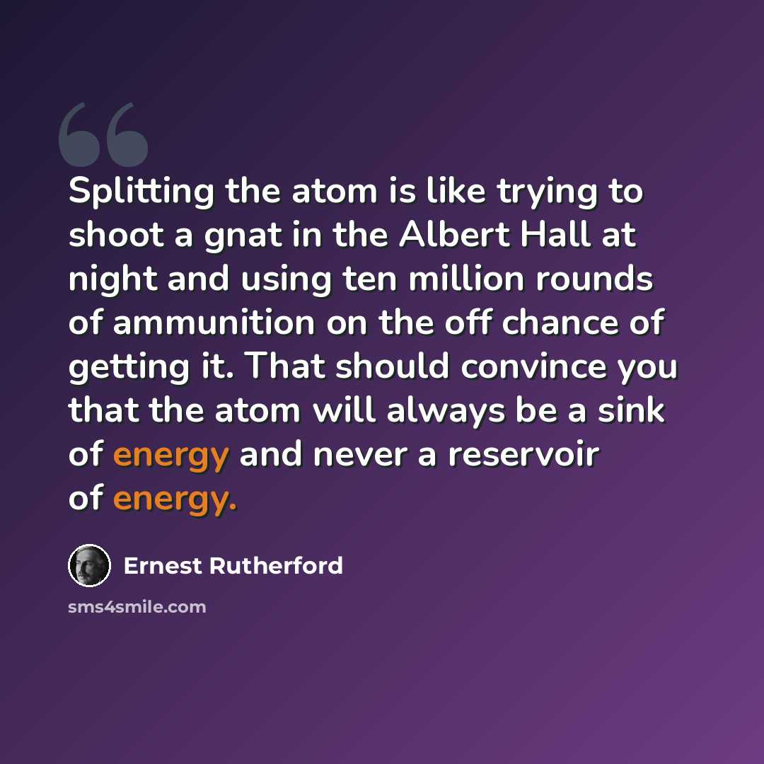 “Splitting the atom is like trying to shoot a gnat in the Albert Hall at night and using ten million rounds of ammunition on the off chance of getting it. That should convince you that the atom will always be a sink of energy and never a reservoir of energy.” quote by Ernest Rutherford