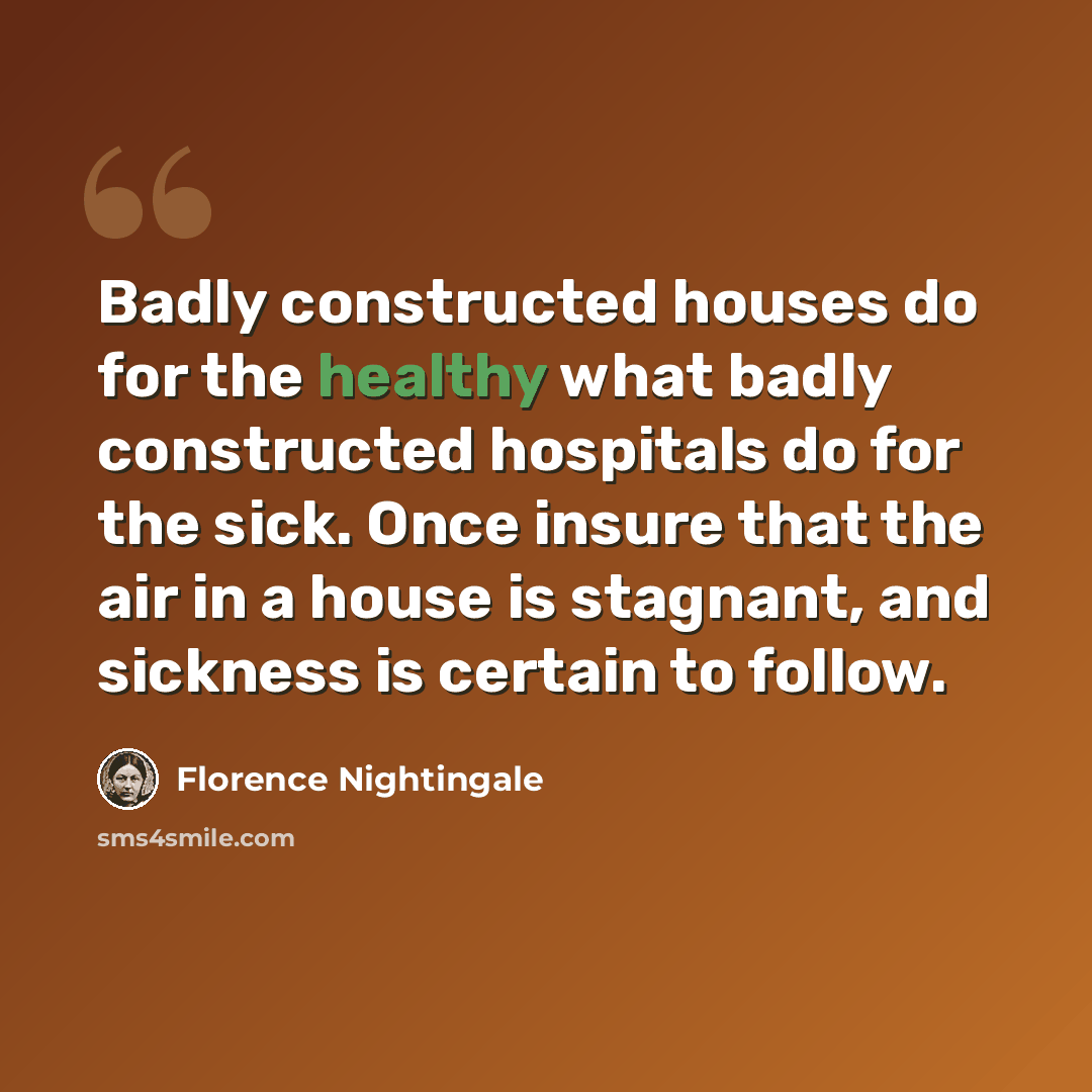 “Badly constructed houses do for the healthy what badly constructed hospitals do for the sick. Once insure that the air in a house is stagnant, and sickness is certain to follow.” quote by Florence Nightingale