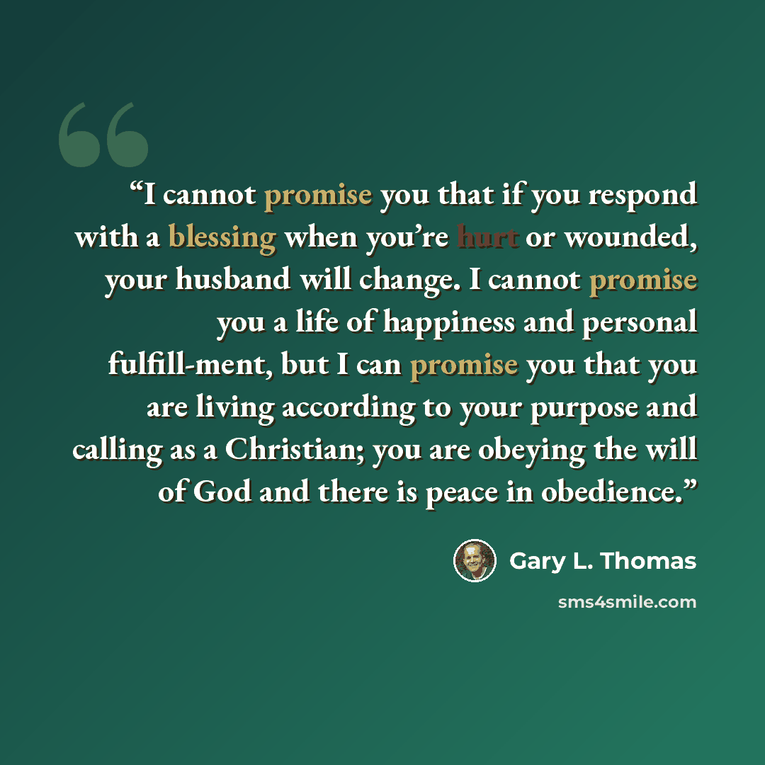 “I cannot promise you that if you respond with a blessing when you’re hurt or wounded, your husband will change. I cannot promise you a life of happiness and personal fulfill-ment, but I can promise you that you are living according to your purpose and calling as a Christian; you are obeying the…” quote by Gary L. Thomas