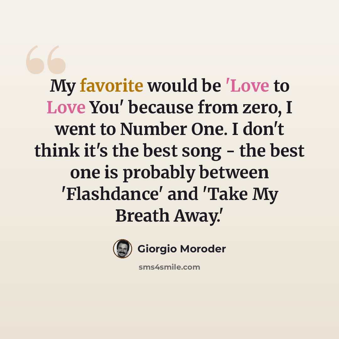 “My favorite would be 'Love to Love You' because from zero, I went to Number One. I don't think it's the best song - the best one is probably between 'Flashdance' and 'Take My Breath Away.'” quote by Giorgio Moroder