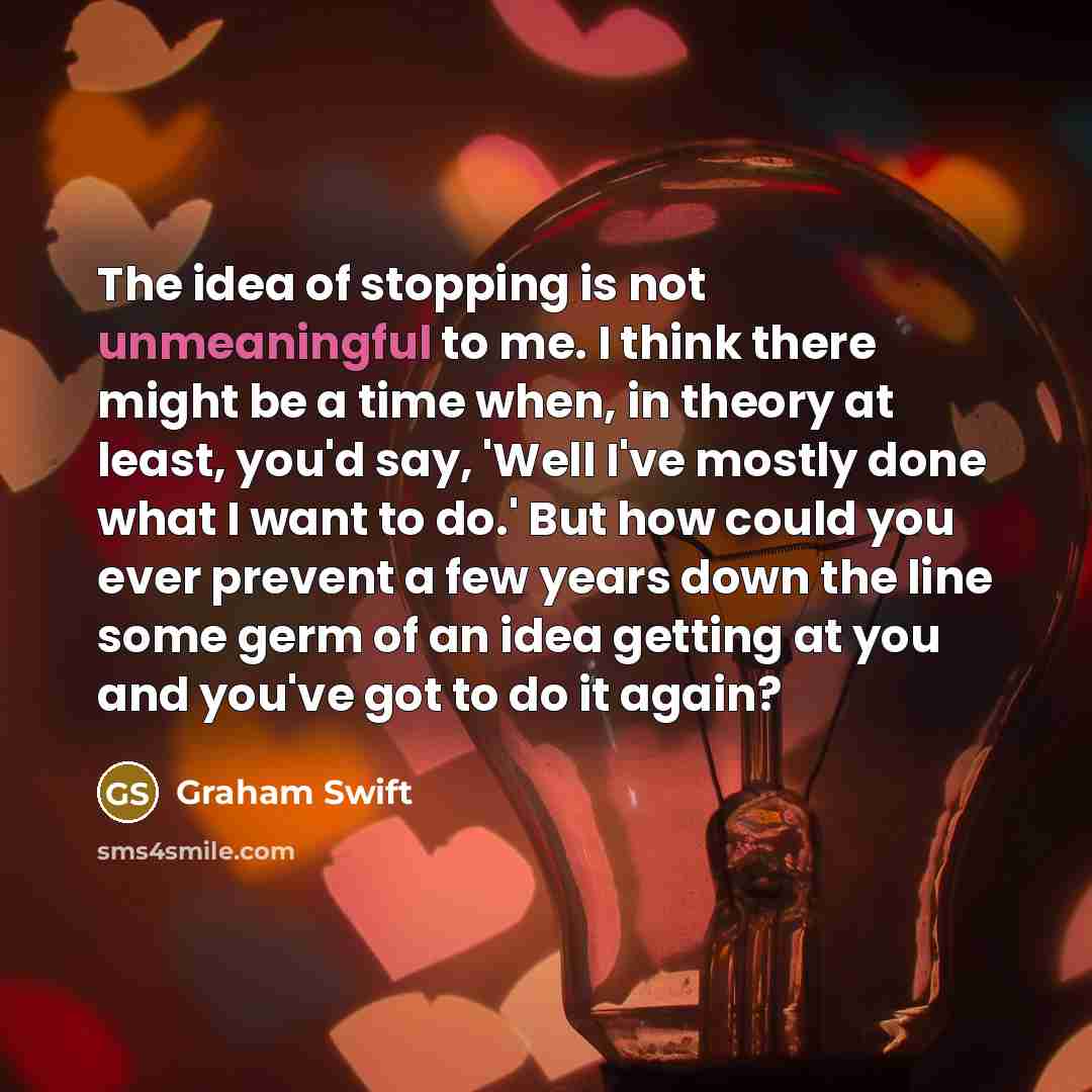 “The idea of stopping is not unmeaningful to me. I think there might be a time when, in theory at least, you'd say, 'Well I've mostly done what I want to do.' But how could you ever prevent a few years down the line some germ of an idea getting at you and you've got to do it again?” quote by Graham Swift