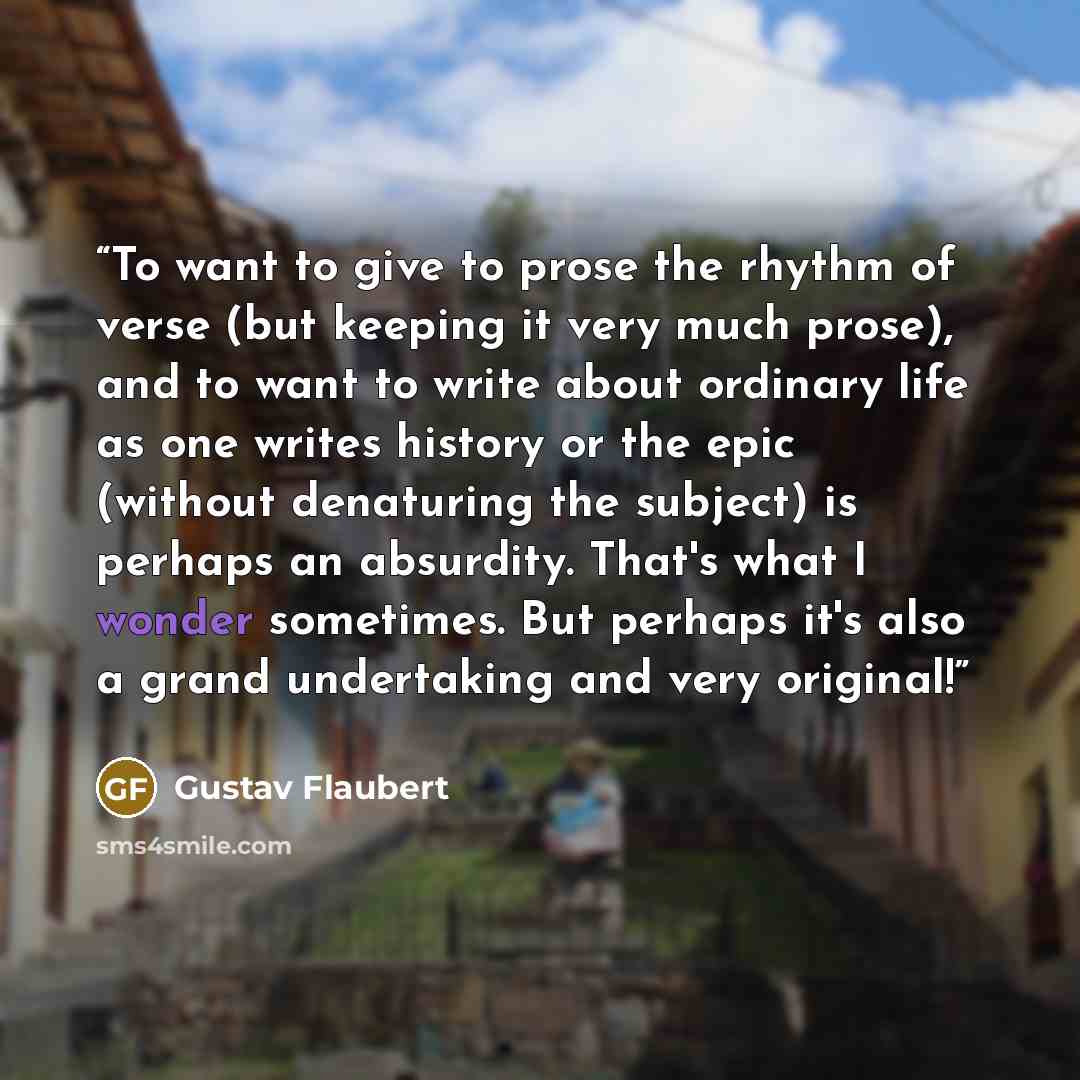 “To want to give to prose the rhythm of verse (but keeping it very much prose), and to want to write about ordinary life as one writes history or the epic (without denaturing the subject) is perhaps an absurdity. That's what I wonder sometimes. But perhaps it's also a grand undertaking and very…” quote by Gustav Flaubert