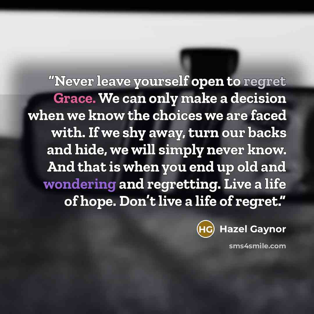 “Never leave yourself open to regret Grace. We can only make a decision when we know the choices we are faced with. If we shy away, turn our backs and hide, we will simply never know. And that is when you end up old and wondering and regretting. Live a life of hope. Don’t live a life of regret.” quote by Hazel Gaynor
