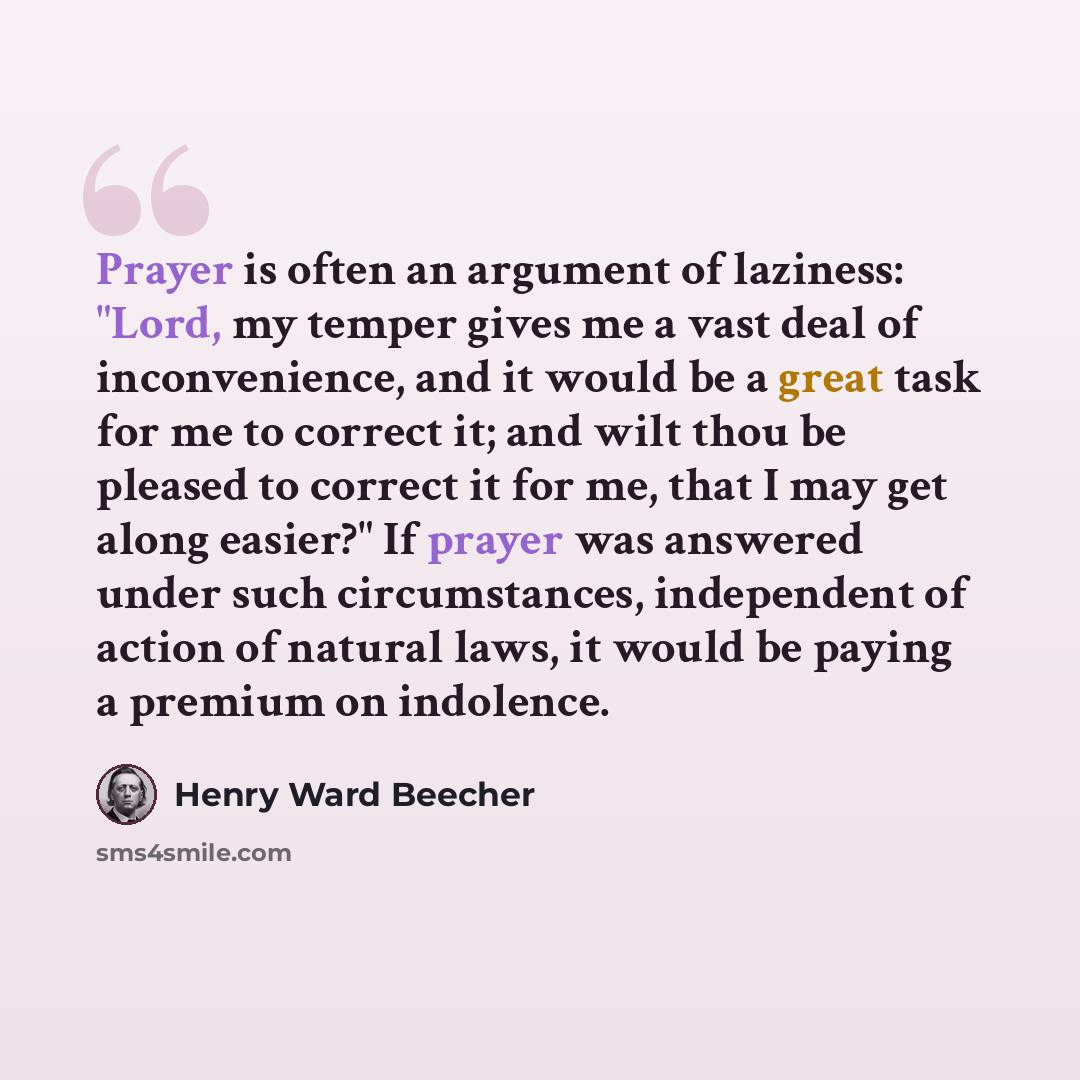 “Prayer is often an argument of laziness: "Lord, my temper gives me a vast deal of inconvenience, and it would be a great task for me to correct it; and wilt thou be pleased to correct it for me, that I may get along easier?" If prayer was answered under such circumstances, independent of action of…” quote by Henry Ward Beecher