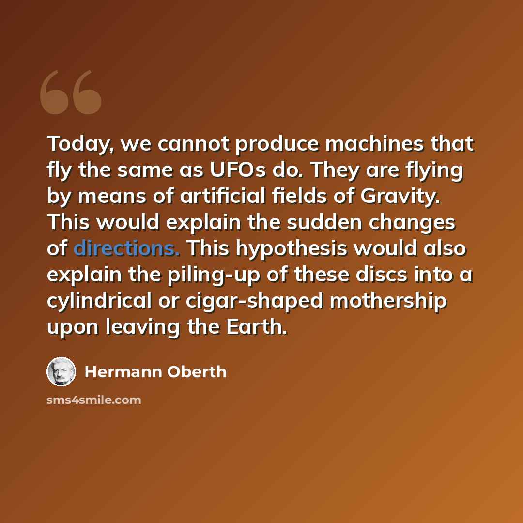 “Today, we cannot produce machines that fly the same as UFOs do. They are flying by means of artificial fields of Gravity. This would explain the sudden changes of directions. This hypothesis would also explain the piling-up of these discs into a cylindrical or cigar-shaped mothership upon leaving…” quote by Hermann Oberth